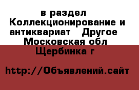  в раздел : Коллекционирование и антиквариат » Другое . Московская обл.,Щербинка г.
